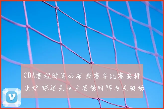 CBA赛程时间公布 新赛季比赛安排出炉 球迷关注主客场对阵与关键场次