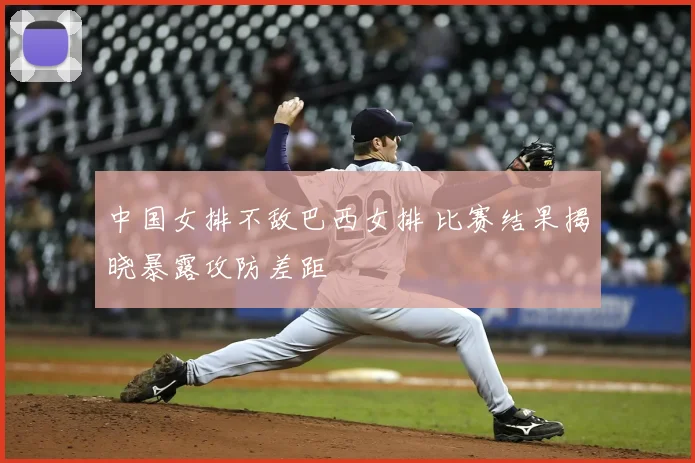 中国女排不敌巴西女排 比赛结果揭晓暴露攻防差距