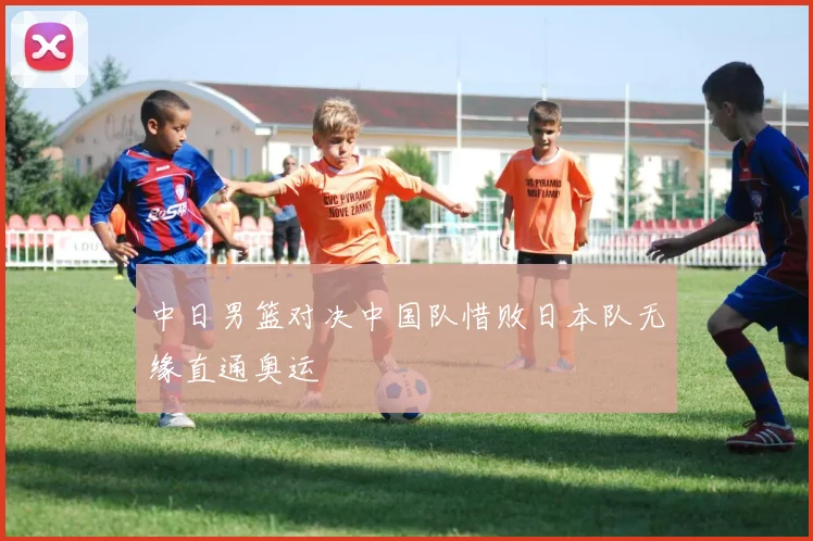 中日男篮对决中国队惜败日本队无缘直通奥运