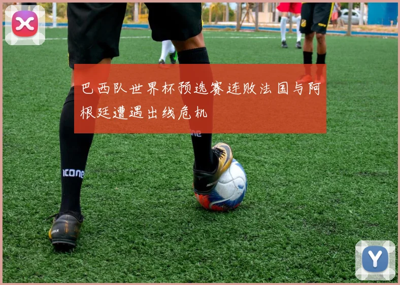 巴西队世界杯预选赛连败法国与阿根廷遭遇出线危机