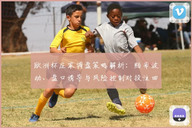 欧洲杯庄家调盘策略解析：赔率波动、盘口诱导与风险控制对投注回报影响