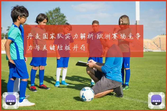 丹麦国家队实力解析 欧洲赛场竞争力与关键短板并存