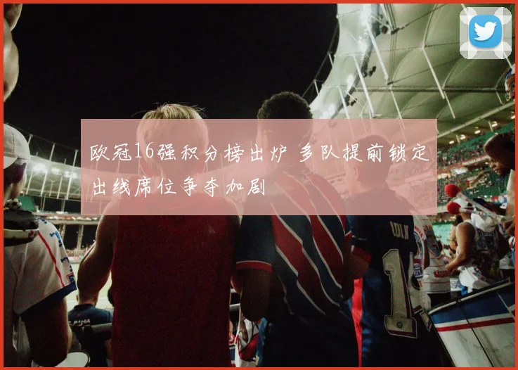欧冠16强积分榜出炉 多队提前锁定出线席位争夺加剧