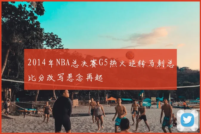 2014年NBA总决赛G5热火逆转马刺总比分改写悬念再起