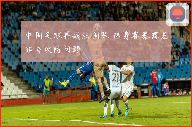 中国足球再战法国队 热身赛暴露差距与攻防问题