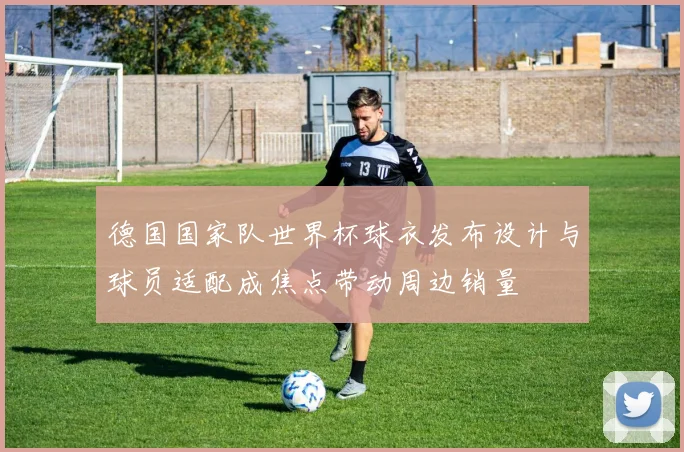 德国国家队世界杯球衣发布设计与球员适配成焦点带动周边销量