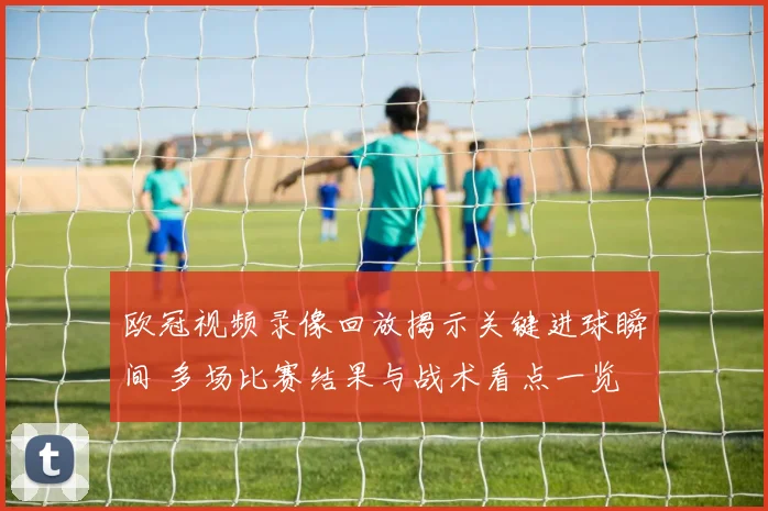 欧冠视频录像回放揭示关键进球瞬间 多场比赛结果与战术看点一览