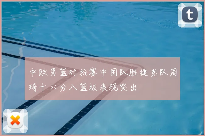 中欧男篮对抗赛中国队胜捷克队周琦十六分八篮板表现突出