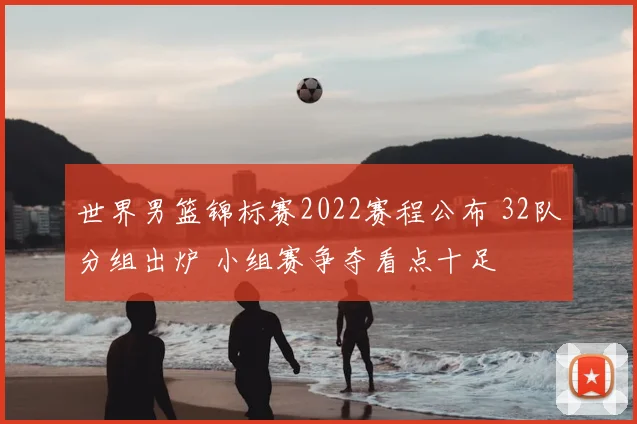 世界男篮锦标赛2022赛程公布 32队分组出炉 小组赛争夺看点十足