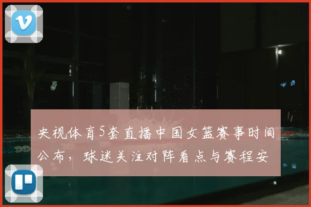 央视体育5套直播中国女篮赛事时间公布，球迷关注对阵看点与赛程安排