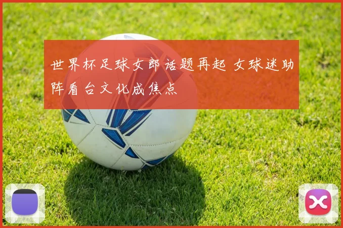 世界杯足球女郎话题再起 女球迷助阵看台文化成焦点