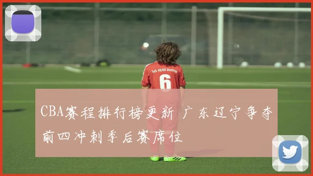 CBA赛程排行榜更新 广东辽宁争夺前四冲刺季后赛席位