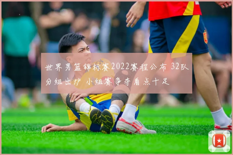 世界男篮锦标赛2022赛程公布 32队分组出炉 小组赛争夺看点十足