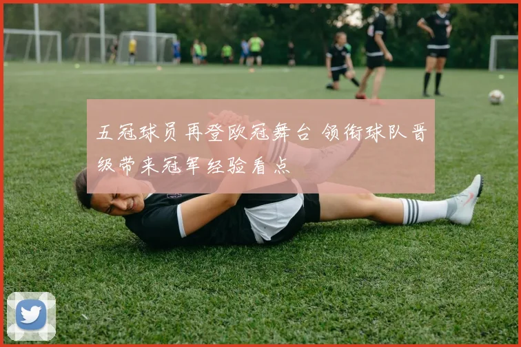 五冠球员再登欧冠舞台 领衔球队晋级带来冠军经验看点