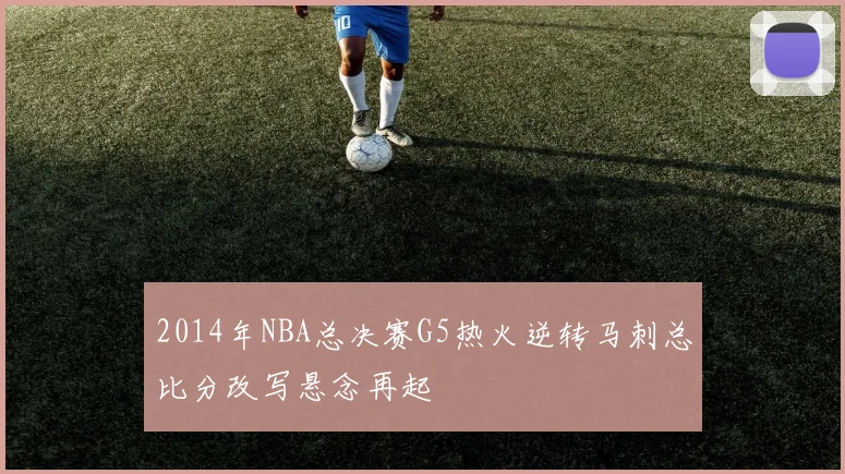 2014年NBA总决赛G5热火逆转马刺总比分改写悬念再起