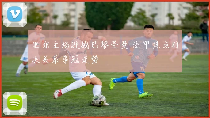 里尔主场迎战巴黎圣曼 法甲焦点对决关系争冠走势