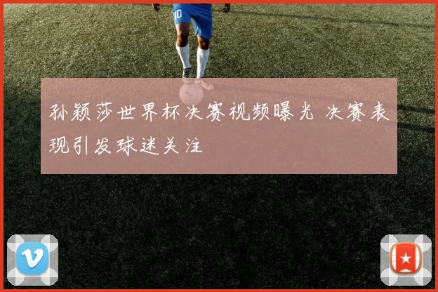 孙颖莎世界杯决赛视频曝光 决赛表现引发球迷关注
