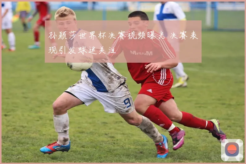 孙颖莎世界杯决赛视频曝光 决赛表现引发球迷关注