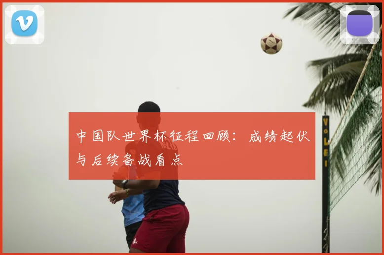 中国队世界杯征程回顾：成绩起伏与后续备战看点